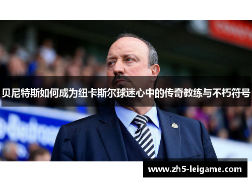 贝尼特斯如何成为纽卡斯尔球迷心中的传奇教练与不朽符号